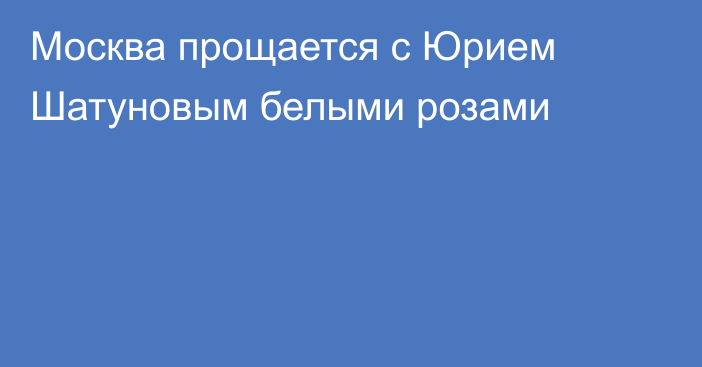 Москва прощается с Юрием Шатуновым белыми розами