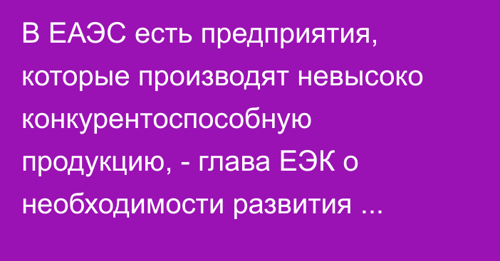 В ЕАЭС есть предприятия, которые производят невысоко конкурентоспособную продукцию, - глава ЕЭК о необходимости развития отраслей