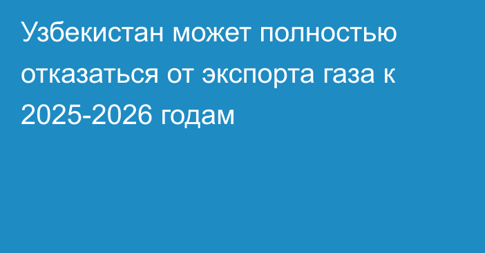 Узбекистан может полностью отказаться от экспорта газа к 2025-2026 годам