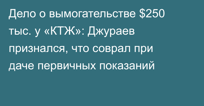 Дело о вымогательстве $250 тыс. у «КТЖ»: Джураев признался, что соврал при даче первичных показаний