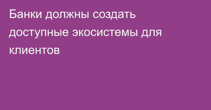 Банки должны создать доступные экосистемы для клиентов