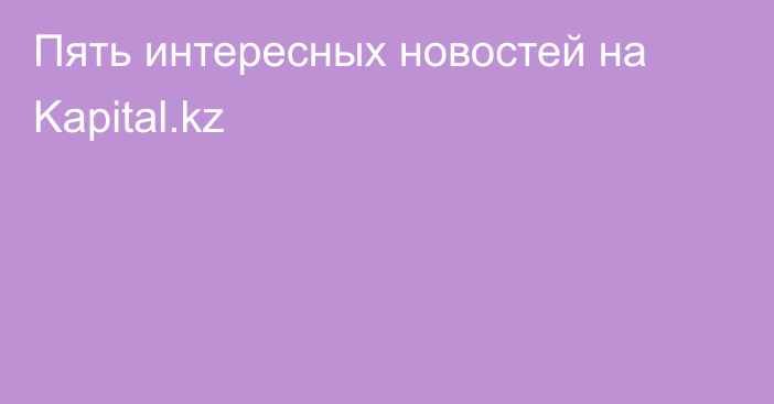 Пять интересных новостей на Kapital.kz