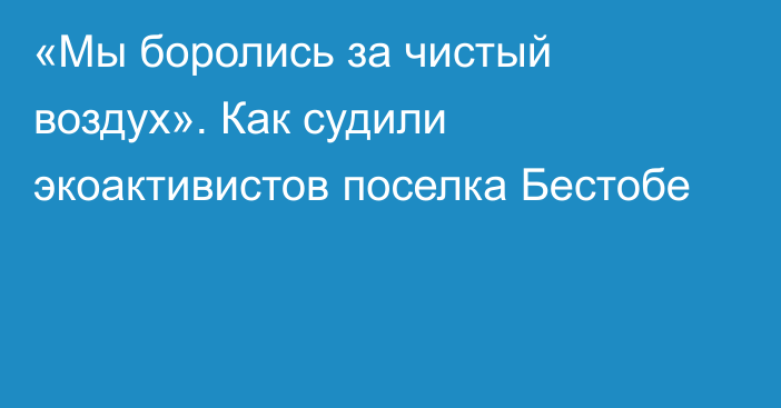 «Мы боролись за чистый воздух». Как судили экоактивистов поселка Бестобе