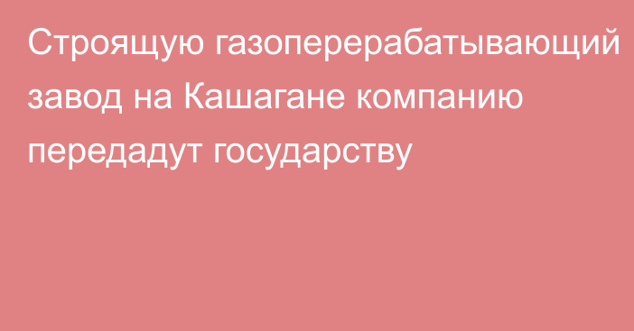 Строящую газоперерабатывающий завод на Кашагане компанию передадут государству