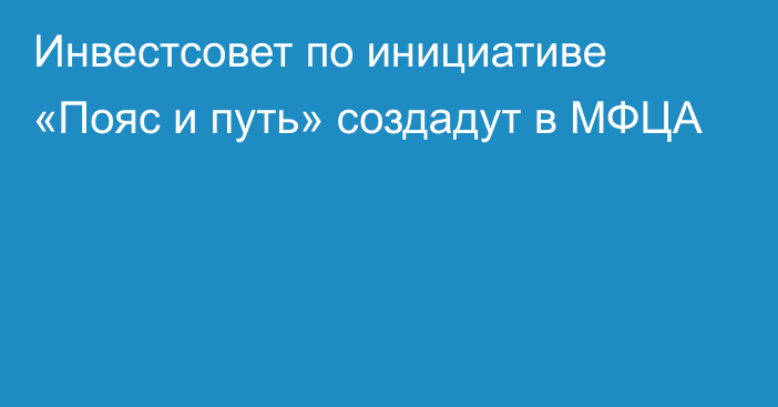 Инвестсовет по инициативе «Пояс и путь» создадут в МФЦА