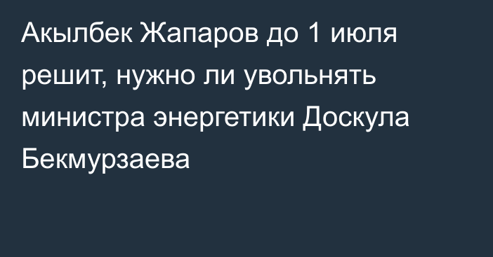 Акылбек Жапаров до 1 июля решит, нужно ли увольнять министра энергетики Доскула Бекмурзаева