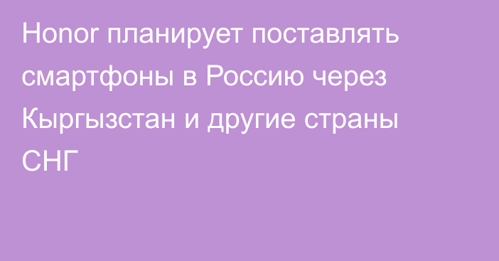 Honor планирует поставлять смартфоны в Россию через Кыргызстан и другие страны СНГ 