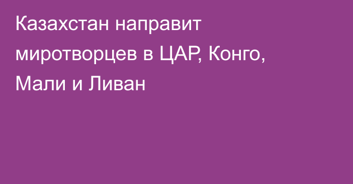 Казахстан направит миротворцев в ЦАР, Конго, Мали и Ливан