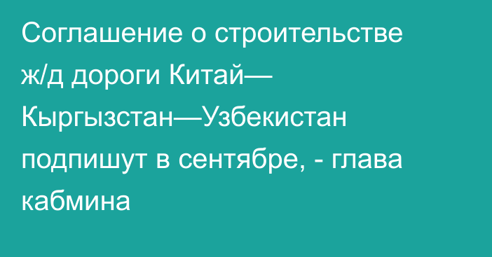 Соглашение о строительстве ж/д дороги Китай— Кыргызстан—Узбекистан подпишут в сентябре, - глава кабмина