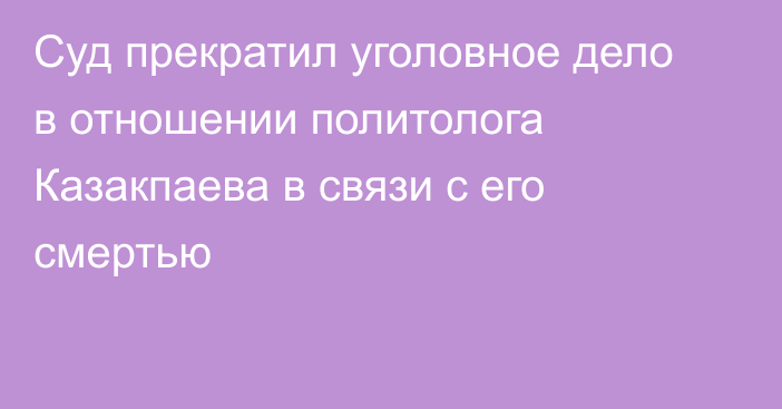 Суд прекратил уголовное дело в отношении политолога Казакпаева в связи с его смертью