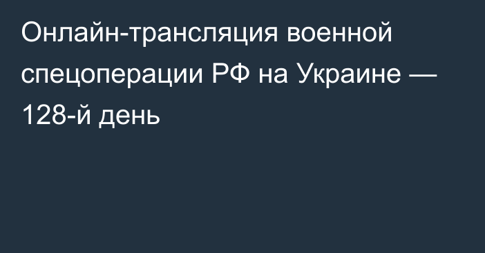 Онлайн-трансляция военной спецоперации РФ на Украине — 128-й день