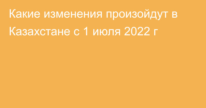 Какие изменения произойдут в Казахстане с 1 июля 2022 г