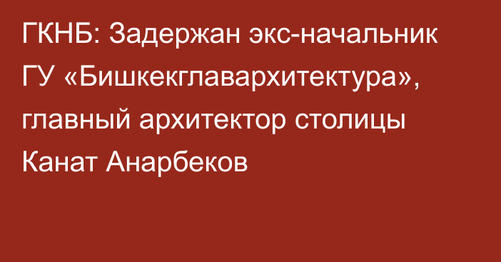 ГКНБ: Задержан экс-начальник ГУ «Бишкекглавархитектура», главный архитектор столицы Канат Анарбеков