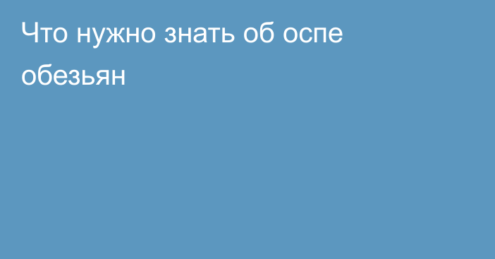 Что нужно знать об оспе обезьян