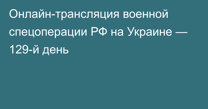 Онлайн-трансляция военной спецоперации РФ на Украине — 129-й день