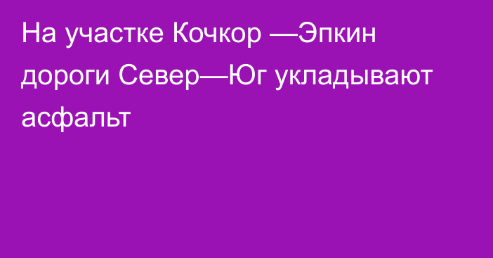 На участке Кочкор —Эпкин дороги Север—Юг укладывают асфальт