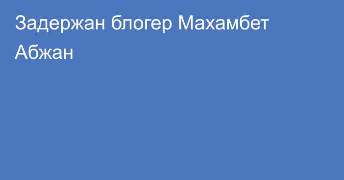 Задержан блогер Махамбет Абжан