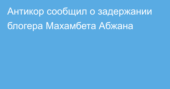 Антикор сообщил о задержании блогера Махамбета Абжана