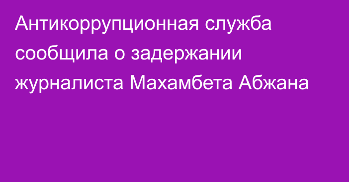 Антикоррупционная служба сообщила о задержании журналиста Махамбета Абжана