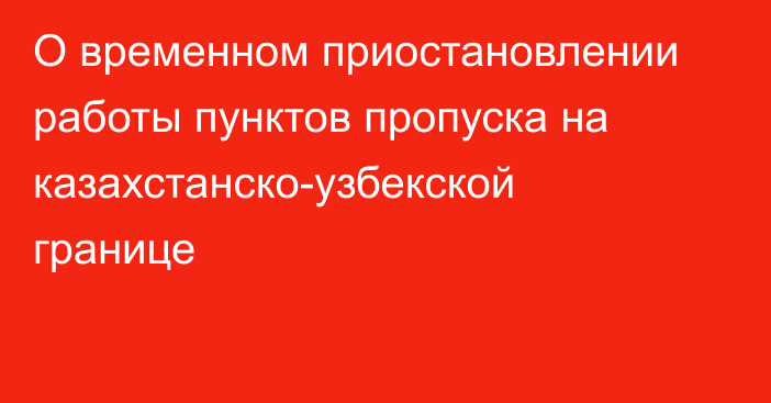 О временном приостановлении работы пунктов пропуска на казахстанско-узбекской границе