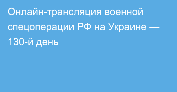 Онлайн-трансляция военной спецоперации РФ на Украине — 130-й день