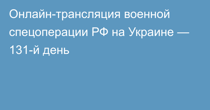 Онлайн-трансляция военной спецоперации РФ на Украине — 131-й день