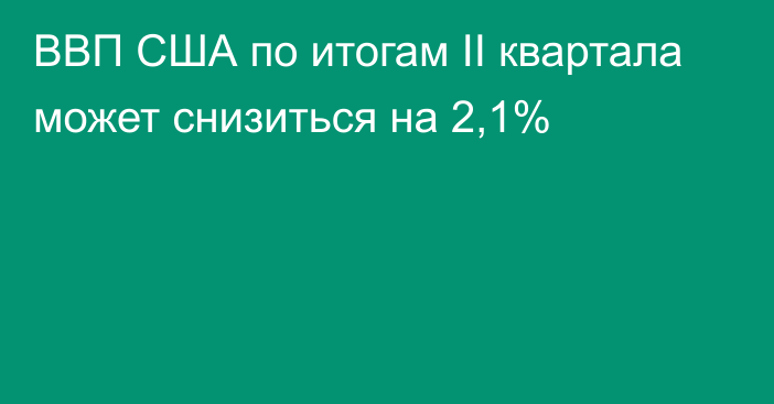 ВВП США по итогам II квартала может снизиться на 2,1%