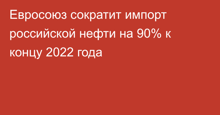 Евросоюз сократит импорт российской нефти на 90% к концу 2022 года