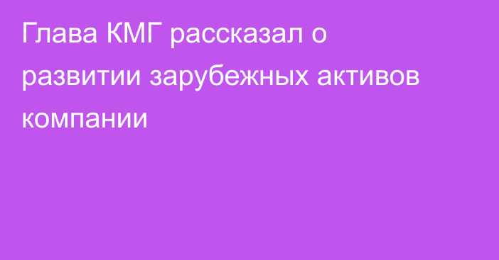 Глава КМГ рассказал о развитии зарубежных активов компании