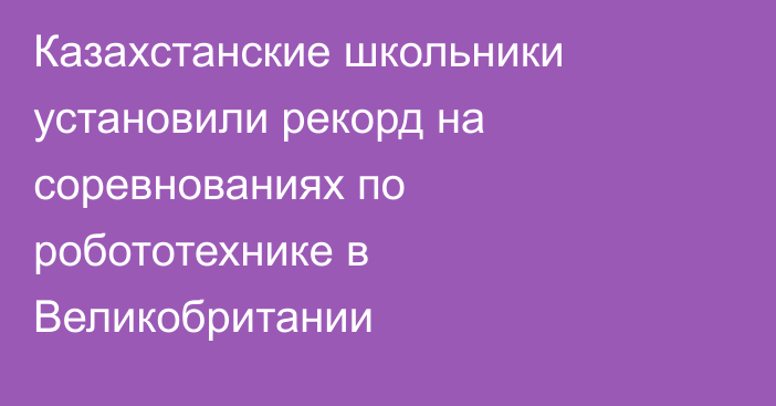 Казахстанские школьники установили рекорд на соревнованиях по робототехнике в Великобритании