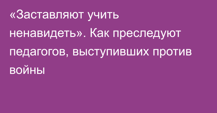 «Заставляют учить ненавидеть». Как преследуют педагогов, выступивших против войны