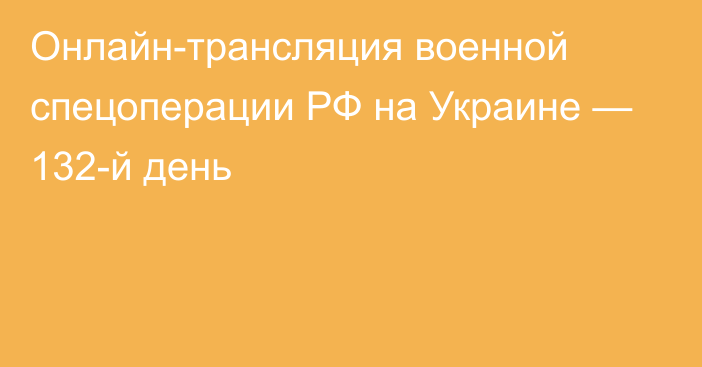 Онлайн-трансляция военной спецоперации РФ на Украине — 132-й день