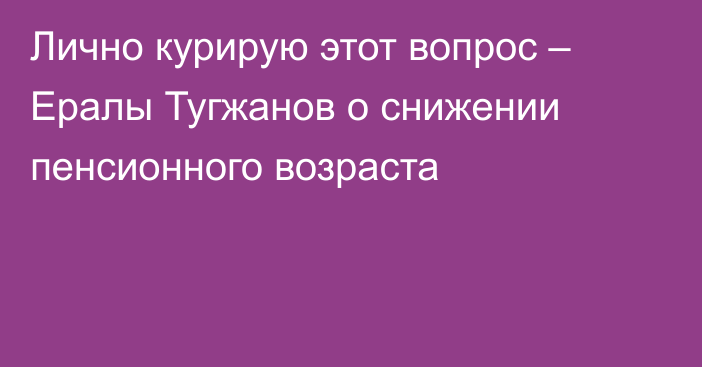 Лично курирую этот вопрос – Ералы Тугжанов о снижении пенсионного возраста