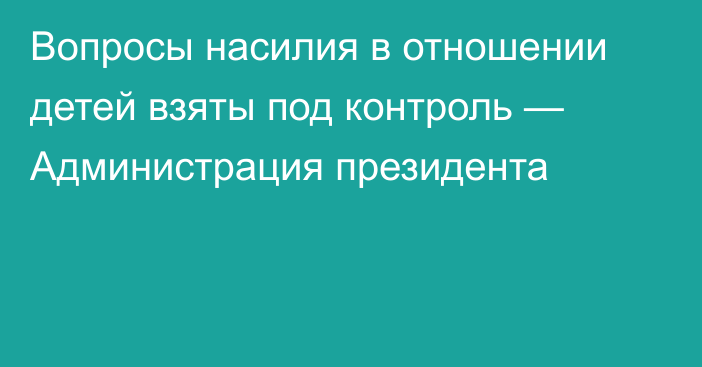 Вопросы насилия в отношении детей взяты под контроль — Администрация президента