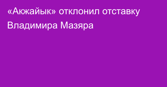 «Акжайык» отклонил отставку Владимира Мазяра