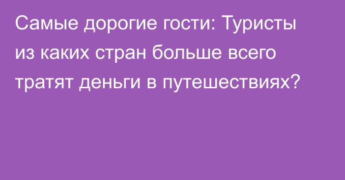 Самые дорогие гости: Туристы из каких стран больше всего тратят деньги в путешествиях?