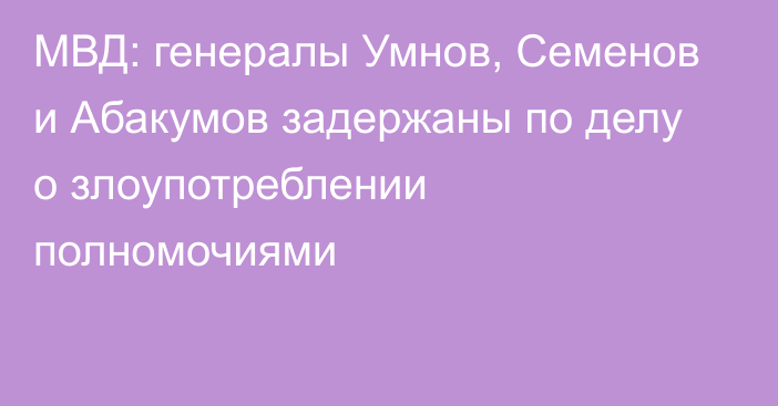 МВД: генералы Умнов, Семенов и Абакумов задержаны по делу о злоупотреблении полномочиями