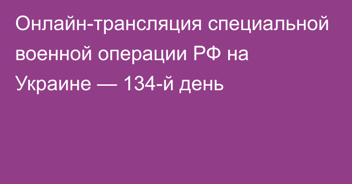 Онлайн-трансляция специальной военной операции РФ на Украине — 134-й день