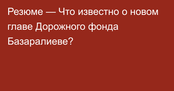 Резюме — Что известно о новом главе Дорожного фонда Базаралиеве?