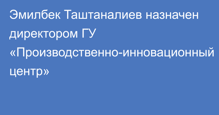 Эмилбек Таштаналиев назначен директором ГУ «Производственно-инновационный центр»