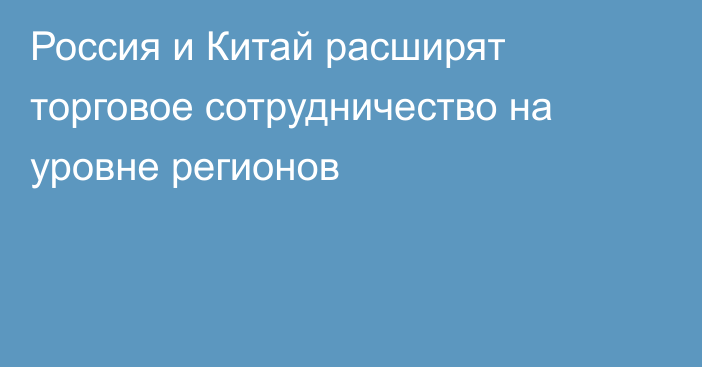 Россия и Китай расширят торговое сотрудничество на уровне регионов