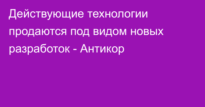 Действующие технологии продаются под видом новых разработок - Антикор