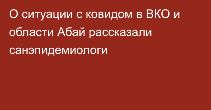 О ситуации с ковидом в ВКО и области Абай рассказали санэпидемиологи