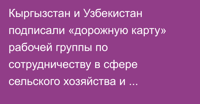 Кыргызстан и Узбекистан подписали «дорожную карту» рабочей группы по сотрудничеству в сфере сельского хозяйства и продовольствия