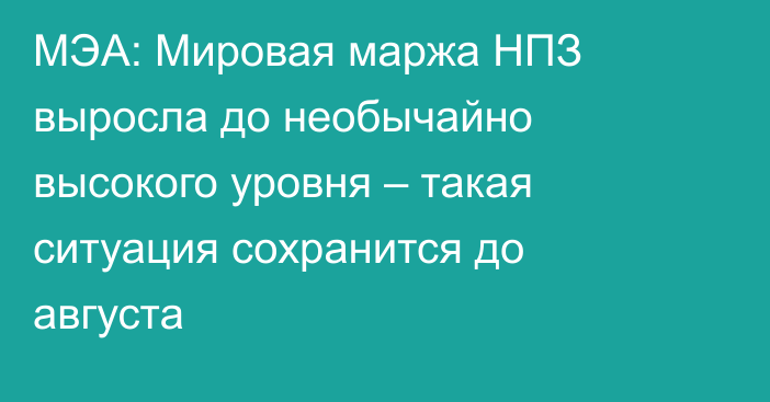 МЭА: Мировая маржа НПЗ выросла до необычайно высокого уровня – такая ситуация сохранится до августа