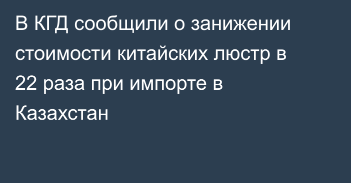 В КГД сообщили о занижении стоимости китайских люстр в 22 раза при импорте в Казахстан