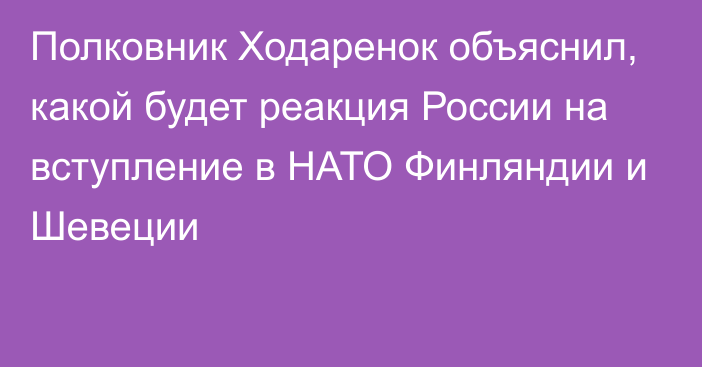 Полковник Ходаренок объяснил, какой будет реакция России на вступление в НАТО Финляндии и Шевеции