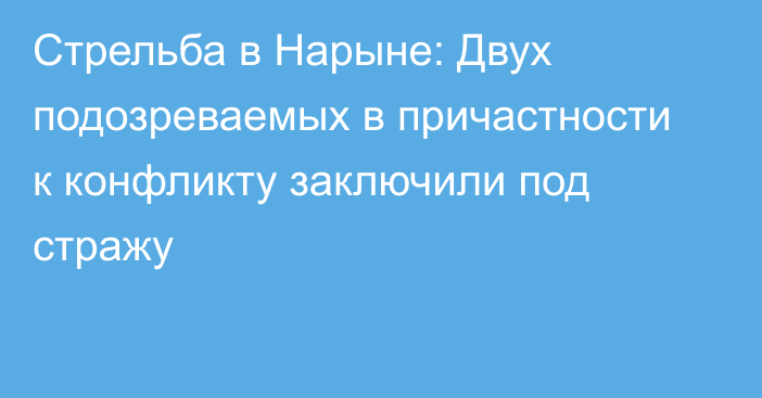 Стрельба в Нарыне: Двух подозреваемых в причастности к конфликту заключили под стражу