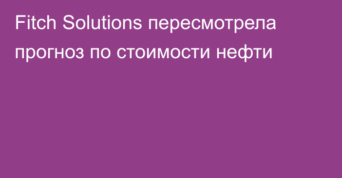 Fitch Solutions пересмотрела прогноз по стоимости нефти