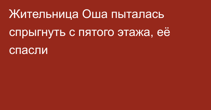 Жительница Оша пыталась спрыгнуть с пятого этажа, её спасли